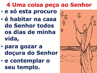 4 Uma coisa peço ao Senhor
•   e só esta procuro
•   é habitar na casa
    do Senhor todos
    os dias de minha
    vida,
•   para gozar a
    doçura do Senhor
•   e contemplar o
    seu templo.
 