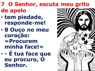 7 O Senhor, escuta meu grito
de apelo
• tem piedade,
  responde-me!
• 8 Ouço no meu
  coração:
  «Procurem
  minha face!»
• - É tua face que
  eu procuro, O
  Senhor.
 