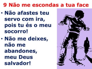 9 Não me escondas a tua face
• Não afastes teu
  servo com ira,
  pois tu és o meu
  socorro!
• Não me deixes,
  não me
  abandones,
  meu Deus
  salvador!
 