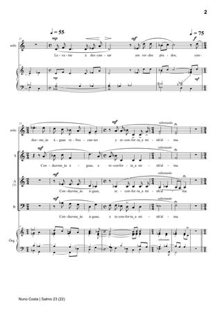 2


                                 q = 55                                                                                                                    q = 75
                                 P                                                              F                                                              f
                                                                   j
                    ∑           c j œj                        j j œ                                 œ œ
                                                                                               ‰ j J J               bœ œ ˙                                  œ
                                                                                                                                                           ‰ J 2
        21

solo     &                        œ    œ.                    œ bœ    ˙                           bœ                                                            4
                                     Le - va - me            a    des - can - sar                    em ver - des     pra - dos,                               con -


                                c                             j                                ‰      j œ     œ      bœ . œ ˙                           œ œ            2
        21

         &    ˙                                                         œ                                             ˙                                bœ              4
              œ      bœ            œ œ         œ.            œ bœ             ˙                     bœ                                                  œ
                                  P                                                                                                                       F
         ? b˙                      ˙                     œ       bœ           œ          nœ   b˙                    N˙                       bb˙
                                                                                                                                               ˙
            œ           œ       c bw
                                   w
                                                                              w
                                                                              w                                      b˙                        œ           œ           2
                                                                                                                                                                       4




                                                                               F                             U
             -
          2 bœ . œ                  œ œ b œ œj                                   j jb œ       j2
                                                                                                 rallentando
                                                                                                                                                                       3
                                                                            c ‰ œ œ                                                                            ∑
        25

         &4      J                                               œ œ                       j œ
solo                                J J J                        - -                  J œ œ > 4 ˙-           ˙
                                                                                                             -                                                         4
                                                                                        > >
                  duz - me_às        á - guas re - fres - can - tes                  e re - con -for - ta_a mi - nh'al          -       ma.

               F                                                                                                                        U
                  j                                              œ . œj c œj b œ
         & 2 Œ ‰ œ bœ œ œ                                                                                         2                                                    3
                                                                                                                     rallentando

           4                                                                                                      4 ˙                   ˙                      ∑       4
   S
                    J J                                                        J œ                 œ œ
                            Con - duz-me_às á        -       guas,      e      re - con-for - ta_a mi        -      nh'al       -       ma.

                                    F                                                                                                              U
          2                                                                                           2                                                                3
                                                                                                                     rallentando

         &4             ∑           ‰ b œj œj œj                            c ‰                j   j j4                                                        ∑       4
                                                                 œ bœ               bœ        œ œ œ œ   œ bœ                            œœ œ
  A
  (T)

                                         Con - duz-me_às         á- guas,           re - con -for - ta_a mi - nh'al                 -          ma.

                                    F
                                      bœ                                             >                                                  U
         ?2                         ‰ J œ œ                      œ œ        c œ œ bœ œ œ œ                        2 b˙                  ˙                              3
                                                                                                                     rallentando

  B       4             ∑                J J                                  J J J J                             4                                            ∑       4
                                         Con - duz-me_às         á- guas,      e    re -con-for-ta_a mi      -      nh'al       -       ma.


             b˙
         & 2 bœ œ                    œ    œ bœ                   œ .. b œj c ˙                     œœœ            2 ˙                    ˙             U
                                                                                                                                                               ∑       3
        25

           4 ˙                      bœ
                                     œ      œœ      œ            œ. œ
                                                                 œ œ         ˙                     œb œ œ         4 bœ      œ           bœ         œœ                  4
                                                                             ˙                     œœœ               œ      œ            œ         œ
                                                                        J
                                                                                                                     rallentando


         ? 2 œ bœ                                                                 ˙
Órg.
                                    œ          œ bœ              ˙ œ          œ          bœ         bœ                                  œ œ œ
           4 bœ œ                                                œ          c œ œ
                                                                               J    bœ œ œ œ 2 bœ .
                                                                                             4 œ                                                               ∑       3
                                                                                                                                                                       4
                                    œ          œ                                     J                 œ                                ˙
                                                                                                       J




        Nuno Costa | Salmo 23 (22)
 