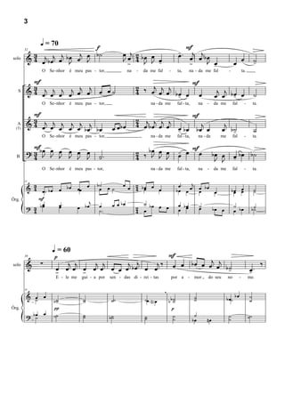 3


              q = 70                                                                        F
                                f
           3          j     j œ b˙                     œ j 2 bœ œ                         -. j j
                                                                                          œ œ œ bœ
         & 4 œj b œj œ b œ œ J
        32


                         J                             Jœ 4 J J œ -                              J œ                                œ œ                ˙
                                                                                                                                                       -
                                                        >                                    >     -
solo

              O Se - nhor   é meu pas - tor,               na   -   da me fal       -     ta,     na - da me fal              -             ta.

           F                                                                   F
         & 4 œj œj œj œj œj œj œ œ ˙
           3                                                    2 ‰ œj j j
                                                                4                                                     j j
   S                                                                   œ œ bœ œ œ
                                                                            -                                        œ œ bœ œ
                                                                                                                          -                            ˙
              O Se - nhor   é meu pas - tor,                            na - da me        fal - ta,        na   -    da me        fal        -         ta.

           F                                                                   F
           3
         & 4 œj œj j j j j                                      2 j j j j
                                                                4 œ bœ œ œ        j                                       j
                   œ œ œ bœ bœ                    œ œbœ                    œ bœ bœ œ
                                                                           -                                             œ b˙                          ˙
  A
  (T)
                                                                                                                            -
              O Se - nhor   é meu pas - tor,                            na - da me        fal - ta,        na - da     me         fal        -         ta.

           F œ œ
         ? 3 bœ J J œ œ œ                                       2 ‰ bœ J œ
                                                                       œ                  - F
                                                                                          œ œ œ                      bœ œ
  B        4 J      J J J                  ˙.
                                           -                    4    J   J                                            J J           œ bœ b˙
                                                                                                                                    -
              O Se - nhor   é meu pas - tor,                            na - da me        fal - ta,        na   -    da me        fal        -         ta.


           3                    œ         b˙ œ         œ œ 2 bœ œ                          œ.   j
                       œ b œ œœ                                                                     bœ
        32

         & 4 œ˙ b œ                        œ   ˙           4 œ    œ                       bœ œ œ œœ    œ                          bœ œ
                                                                                                                                   œ œ                 ˙
                                                                                                                                                       ˙
             F                        j
              œ        œ.                         œ œ bœ          ˙                       œ bœ
Órg.
         ? 3 bœ        œ          œ bœ     œ
                                           ˙.                   2 œ bœ œ œ                œ œ
                                                                                                           ˙
                                                                                                           œ         bœ œ           ˙ bœ
                                                                                                                                    œ              b˙
                                                                                                                                                    ˙
           4                                                    4




                   q = 60
                      p                           F
              ∑          j j   j j     j  j   j ‰ œ œ b œ œ œj œj                                                                                            ‰
        39

         &            œ œ œ œ œ œ œ œ œ bœ œ œ                    b˙                                                                              œ.
                                                                   -                                                                              -
solo
                      >      >
                      E - le me    gui - a por   sen - das di - rei - tas               por a    - mor          do seu       no         -         me.

                                                                                ,
                                                                                                                                    bœ
        39

         & œ œ                                                                                        ˙                                           ˙
           ˙          b˙
                       ˙            ˙
                                    ˙            ˙˙                 ˙œ N œ          bb˙
                                                                                      ˙               ˙                      b œ˙                 ˙
                      π                                                               p
         ? bœ œ
Órg.
            ˙         ˙˙            ˙
                                    ˙            b˙
                                                  ˙                 ˙
                                                                    ˙                 ˙                ˙                      ˙                   ˙˙
                                                                                      ˙               bœ        nœ            ˙
 