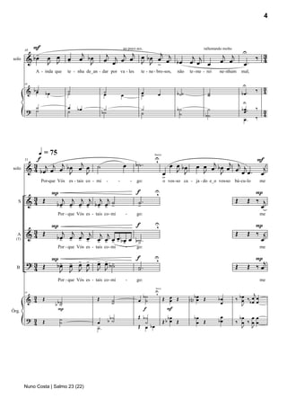 4



           F
            -                           j              j    j j       j j                                                              j j           U         3
                                                                       un poco acc.                                         rallentando molto
                œ
         & bœ œ J                      œ bJ
                                          œ           œ œj œ œ œ b œ œ œ b œ œj œj œ                                                                         ‰ 4
        48


              J                  œ
                                 -                              J J >                                                                 œ œ             œ.
solo

             A - inda que        te - nha de_an - dar por va - les                   te - ne - bro -sos,     não    te - me - rei    ne- nhum       mal,


                                                                                                                                                     U         3
         & b˙                                                                                                                                                ‰ 4
        48

            œ      bœ            ˙
                                 ˙                    ˙                               œ                      b ˙˙             ˙                     bœ .
                                                      œ                œ              ˙         œ                             ˙
                                                                                                                                                     U
           ˙                     œ    bœ               ˙                              ˙                      b˙               ˙                     b œ ..   ‰ 3
         ? ˙                     ˙                    b˙                              ˙                       ˙                                       œ
                                                                                                                             b˙
                                                                                                                                                      œ.     ‰ 4




                q = 75
            f                                                                                U
                                                                                             ,                                              F
                                                                                             breve


           3 j j j b œ œj œ                      ˙                     œ           b˙ .                 œ œ bœ         œ œ œj b œ œj œj j
        55

         & 4 bœ œ œ J                                                                                                                         j
                          J                                                                           œ J J              J      J      œ œ. œ
solo
                                                                                                      >
                Por-que Vós es - tais co - mi              -       -           -   go:                o vos -so ca - ja - do e_o vos-so bá- cu-lo             me

              P                                                                    f         U
                                                                                             ,                                                             P
          3 Œ
         &4      j j j j j j                                                       ˙.                                                           Œ        Œ ‰ j
   S
               bœ œ œ œ bœ œ ˙
                - - - - - - -                                                      -                                                                         œ
                            Por - que Vós es - tais co - mi                -       go:                                                                        me

              P                       f                                                      U
                                                                                             ,                                                             P
          3 Œ    j j j j j j                                                                                                                    Œ        Œ ‰ j
         &4    bœ œ œ œ œ œ œ œ bœ œ b˙ .                                                                                                                    œ
                - - - - - - -- -
  A
  (T)
                                      -
                            Por - que Vós es - tais co - mi                -       go:                                                                        me

              P- - - -                           - - -                             f         U
                                                                                             ,                                                             Pj
         ?3 Œ  bœ œ œ œ                          œ œ b˙                                                                                         Œ        Œ ‰œ
  B       4     J J J J                          J J                               ˙.
                                                                                   -
                            Por - que Vós es - tais co - mi                -       go:                                                                        me

                                                                                             U
                                                                                             ,                                                          j
                                                                                              breve


           3                                                                          b˙              Œ œ Œ         Nbœ Œ                       ‰ bœ ‰ œ œ
         & 4 Œ                                   Œ                                                                                  bœ
        55

                                                               ˙                    œ ˙                  œ            œ                            œ bœ œ
                        bb˙
                          ˙                                    ˙                                                                     œ             J
                         P                                                            f                 F
                                                                                    Œ b˙                                             œ
Órg.
         ? 3 Œ              ˙                               b˙                                          bœ            bœ                          bœ œ œ
           4                ˙                    œ         b ˙                         ˙              Œb œ Œ           œ Œ          bœ          ‰ œ ‰ œœ
                                                 ˙.                                 Œ œ bœ                                                         J J




        Nuno Costa | Salmo 23 (22)
 