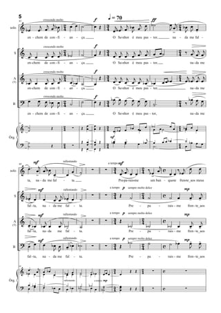 5
                                                                                  f    q = 70           ƒ
                          j œj œj b œ 2 œ œ ˙                                         3 j j j b œ œj œ b ˙                                         œ j œ
                                                                                                                                                   J œ 2 bJ œ œ
                             crescendo molto

                                                                                  œ Œ 4
        61

         & bœ            œ          J 4                                                  œ bœ œ J    J                                                 4    J -
                                                                                                                                                     >
solo

             en - chem de con - fi             -         an       -    ça.                     O Se-nhor é meu pas - tor,                              na   -   da me fal -

                                                                                  f
                                  j œj œj 2 b ˙                                       3              j j                                                    2 ‰ j j j
                                                                                  œ Œ 4 œj œj œj œj œ œ œ œ ˙
                             crescendo molto

   S     & œj œ                  œ        4                            ˙                                                                                    4   œ œ œ
             en -chem        de con - fi       -         an       -    ça.                     O Se-nhor é meu pas - tor,                                            na - da me

                                                                                  f
                                       2                                              3
                                                                                    Œ 4 j j j j j j                                                         2 j j j j
                             crescendo molto

         & j                      j j j4                                                                                                                    4 œ bœ œ œ
          bœ œ                   œ œ œ   œ bœ ˙                                   œ     œ œ œ œ œ bœ bœ                                       œ œb œ
  A
  (T)

             en -chem        de con - fi       -         an       -    ça.                     O Se-nhor é meu pas - tor,                                            na - da me

                                                                                  f
         ? œ             œ œ bœ œ 2 ˙                                  ˙          œ Œ 4 bœ œ J œ œ J
                                                                                      3 J J œ J J œ                                                         2 ‰ bœ œ œ
                             crescendo molto

  B                      J J J J 4                                                                                                   ˙.
                                                                                                                                     -                      4    J J J
             en - chem de con - fi             -         an       -    ça.                     O Se-nhor é meu pas - tor,                                            na - da me


                                               2                         œ        œ     3                 œ b˙ œ    œ
         & ˙                        Œ                     ∑            Œ œ        œ Œ   4 œ˙ b œ œ b œ œœ             œ 2 bœ œ œ
        61


           ˙                                   4                                                             œ ˙        4 œ
                                                                                          F                j
                                                                       Œ œ        œ Œ      œ     œ.              œ bœ      ˙
                                                                                                       œ bœ œ œ
Órg.
         ? ˙
           ˙                        Œ          2
                                               4          ∑              œ        œ     3 bœ
                                                                                        4
                                                                                                 œ
                                                                                                             ˙.         2 œ bœ œ œ
                                                                                                                        4
                                                                       Œ œ        œ Œ

             F                                                                                    F
           -. j j                                                                                                 j
                                              rallentando

           œ œ œ bœ                                                                             3 j j     2                     œ                                           œ
                                                                                                4 œ œ œ œ 4 ‰b œ œ c œ œ ‰ b œj J
                                                                                            a tempo

                                                                              ∑         ∑
        68

         &        J œ                                œ ˙
                                                       -                                                                                                                    J
              >     -                              œ                                                           >
solo

             ta,     na - da me fal            -          ta.                                         Pre-pa-rais-me                um ban - que-te         fren-te_aos meus

                         F                                                                              p                                                       P
                                                                                                3                          2                                          j j
                                                                                             a tempo        sempre molto dolce

                                                                              ∑         ∑       4 Œ                                           c ˙ œ
                                               rallentando

         & bœ œ                          j j                                                                 ˙             4 ˙                                       œ œ
            -                œ          œ œ bœ œ ˙
                                             -                                                                                                                       - -
   S

             fal - ta,    na - da me               fal        -       ta.                                    Pre       -       pa         -       rais - me         fren - te_aos

                         F                                                                              p                                                       P
                                                                                                3                          2
                                              rallentando                                    a tempo        sempre molto dolce

         & œ      j                       j                                   ∑         ∑       4 Œ                        4                  c                       j j
           - bœ bœ œ                     œ b˙                         ˙                                     b˙                 b˙                 b˙ œ               œ œ
  A
  (T)
                                            -                                                                                                                        - -
             fal - ta,    na - da        me        fal        -       ta.                                    Pre       -       pa         -       rais - me         fren - te_aos

                                                                                                        p                                                       P-
           - F
         ? œ œ œ                                                                                            b˙             2 ˙                c ˙ bœ             œ          -
                                                                                                                                                                            œ
                                              rallentando

                                                                                                3
                                                                                             a tempo        sempre molto dolce

                                    bœ œ œ bœ b˙                              ∑         ∑       4 Œ                        4                                     J          J
  B
                                     J J -
             fal - ta,    na - da me               fal        -       ta.                                    Pre       -       pa         -       rais - me         fren - te_aos


            œ. j                                                                            3                              2
         & bœ œ œ œ bœ œ                                                                                      Œ Œ                    ∑        c                 ∑
        68


                  œ                                bœ œ
                                                    œ œ               ˙
                                                                      ˙      ˙ bœ
                                                                             œ          œœœ 4 œ                            4
                                                                                a tempo P
           œ œ
Órg.
         ? œ bœ              ˙                     ˙                         b˙
                                               rallentando

                             œ      bœ œ           œ bœ               b˙
                                                                       ˙      œ œ b˙    ˙
                                                                                        ˙   3 œ
                                                                                            4 œ
                                                                                              œ               Œ Œ          2
                                                                                                                           4         ∑        c                 ∑
 