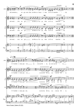 6
                                   f                        F                                                                                         U
                                 œ ‰ œ b œ J > œ b œ œj œj œ ‰ œ b œ
                                                                                                                     rallentando

                                           œ œ                                                            j
         & bœ œ J J
                œœ                                                                                 j j j œ œ œ 2 œ œ                                        ∑       3
        77


            J J                      J       JJ J         œ > J
                                                          -                                       œœœ -        4                                                    4
                                                                                                  - - -
solo

             ad -ver-sá-rios;           un - gis com ó-leo mi-nha ca - be-ça           e meu      cá - li - ce trans-bor -            -           - da.

                                   F                                                P                          U
            j j                      j                     j j j j                     j j j j ‰             2                                                      3
                                                                                                 rallentando

         & œ œœ                  œ ‰œ ˙                   œ œ œ œ ˙               œ ‰ œ          œ œ 4 ˙                                                    ∑       4
           - ->                  >                                                    > bœ œ œ
                                                                                         - - -         -       -
   S

             ad -ver-sá   -     rios;   un    gis            mi-nha ca - be - ça,        meu      cá - li - ce      trans-bor           -       da.

                                   F                                            P
                                   ‰ œj b ˙                                                                    2 U                                                  3
                                                                                                   rallentando

         & œj œj œ                                         j j j j              ‰ j j j j ‰                    4                                            ∑       4
           - ->                  œ                        œ œ œ œ ˙ bœ œ bœ œ œ                    œ œ           ˙
                                                                                                         -       -
  A
  (T)
                                 >                                                   - - -
                                                                                  > cá - li - ce trans-bor - da.
             ad -ver-sá   -     rios;   un    gis           mi-nha ca - be - ça, meu

                                   F                                   P>                                               -
                                                                                                                        U
         ? bœ œ >
            - -œ                 >                         j j j j                                 j j j        -
                                                                                                  œ œ œ ‰ œ bœ 2 ˙                                                  3
                                                                                                          rallentando

                                 œ ‰œ ˙                   œ œ œ œ ˙ bœ ‰ œ                                            4                                     ∑       4
  B
            J J                     J                                    J                        - - -
             ad -ver-sá   -     rios;   un    gis            mi-nha ca - be - ça,        meu      cá - li - ce      trans-bor           -       da.

             Ó                                         j j    ‰ Œ                                                                               U
                                 ˙           bœ .     œ œ                                          w                                    2 ˙                         3
                                                                                  œ bœ                                                                      ∑
        77

         &                       ˙            ˙         œ                    ˙
                                                                             ˙                                       ˙                  4 ˙                         4
             Ó                                          J     ‰ Œ                 œ œ             b˙                                      ˙
                                F                        j
                                 ˙
         ? Ó                                                  ‰ Œ            ˙ b˙
Órg.
                                             bœ     œ bœ                                          w
                                bœ œ          ˙         œ                    ˙ b œ œ              œ        œ         œb œ œ œ 2 ˙
                                                                                                                                ˙
                                                                                                                              4 u                           ∑       3
                                                                                                                                                                    4
           Ó                                            J     ‰ Œ


              q = 70        f                                                                 F
           3 j j j b œ œj œ b ˙                              œ œj 2 b œ œ                   -. j j
                                                                                            œ œ œ bœ                                                            ∑
        83

         & 4 œ bœ œ J     J                                  J 4 J J œ    -                        J œ                                      œ         ˙
                                                                                                                                                      -
                                                               >                               >     -                            œ
solo

                 O Se-nhor é meu pas - tor,                       na   -   da me fal    -   ta,    na - da me fal             -             ta.

           F                                                                         F
           3
         & 4 œj œj œj œj œj œj œ œ ˙                                   2 ‰ œj j j
                                                                       4                                             j j                                        ∑
   S                                                                         œ œ bœ œ œ
                                                                                  -                                 œ œ bœ œ
                                                                                                                         -                            ˙
                 O Se-nhor é meu pas - tor,                                   na - da me    fal - ta,     na - da me              fal        -        ta.

           F                                                                          F
           3                                                           2 j j j j
         & 4 œj œj œj œj œj j                            œ œb œ        4 œ bœ œ œ œ      j                                j                                     ∑
                           bœ bœ                                                  - bœ bœ œ                              œ b˙                         ˙
  A
  (T)
                                                                                                                            -
                 O Se-nhor é meu pas - tor,                                   na - da me    fal - ta,     na - da        me       fal        -        ta.

           F                                                                         F
         ? 3 bœ œ œ œ œ œ                                              2 ‰ bœ œ œ œ œ œ
                                                                            J J J -                                 bœ œ œ bœ b˙
  B        4 J J J J J J                            ˙.
                                                    -                  4                                             J J -
                                                                                                                                                                ∑
                 O Se-nhor é meu pas - tor,                                   na - da me    fal - ta,     na - da me              fal        -        ta.


                                b˙    œ œ 2 bœ œ      œ . œj                                                                                                    U
         & 4 œ˙ b œ œ b œ œœ œ œ œ ˙
           3                                                                                               œ bœ
        83

                                          4 œ    œ   bœ œ                                                  œ    œ                 bœ œ
                                                                                                                                   œ œ                ˙
                                                                                                                                                      ˙     bœ œ
                                                                                                                                                             œ œ
                                                                                                                                                                u
             F                j                                                                                                                                 U
              œ                      bœ      ˙
                    œ.    œ bœ œ œ œ      2 œ bœ œ œ œ bœ                                                                                                   bœ œ
Órg.
         ? 3 bœ     œ
                                 ˙.                   œ œ
                                                                                                           ˙
                                                                                                           œ        bœ œ
                                                                                                                                  ˙
                                                                                                                                  œ bœ                b˙
                                                                                                                                                       ˙     ˙
           4                              4
                                                                                                                                                            u
        Nuno Costa | Salmo 23 (22)
 
