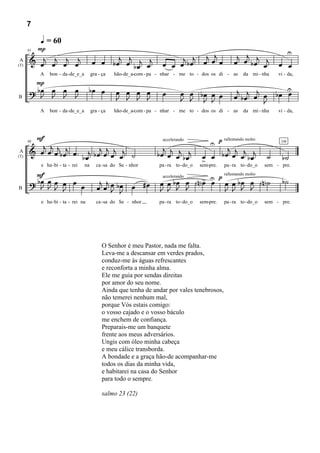 7

           q = 60
        P                                                                                                                         U
       & œj œj œj œj                          j j                         j j œj œj œ                   j j j
      91

A
(T)
                                       œ œ b œ œ b œj œj             œ œ œ bœ                          œ œ b œ œj          œ œ
           A   bon - da -de_e_a        gra - ça   hão-de_a-com - pa - nhar - me to - dos os di - as        da mi - nha     vi - da,
        P
       ? bœ œ œ œ
          J J J J
                                     bœ œ          œ œ œ œ
                                                   J J J J           œ        œ œ bœ œ œ                j      j
                                                                                                       œ b œj œ œ         bœ U
                                                                                                                             œ
B                                                                             J J J J                            J
           A   bon - da -de_e_a        gra - ça   hão-de_a-com - pa - nhar - me to - dos os di - as        da mi - nha     vi - da,




        F
          j j j                                                                            U p
                                                                     accelerando               rallentando molto

       & œ œ œ b œj œ . j b œj œj œj œj ˙                             j
                                                                   b œ œj œj b œj
                                                                                                   j
                                                                                                b œ œj œj b œj
      98                                                                                                                    106



                       bœ                                                               œ œ                           ˙      b˙
A
                                                                                        > -pre. pa - ra to - do_o
(T)

           e ha - bi - ta - rei   na      ca - sa do Se - nhor     pa - ra to - do_o   sem                            sem - pre.
        F
       ? bœ œ J œ œ œ                                                         > U p œ œ bœ œ N˙                              b˙
          J J œ J                          j j                      œ œ bJ J Nœ œ
                                                                         œ œ
                                                                                    rallentando molto


                                          œ œ œ bœ         œ #œ
                                                                     accelerando

B                                              J J                  J J              J J J J
           e ha - bi - ta - rei na        ca - sa do Se - nhor     pa - ra to - do_o   sem-pre.   pa - ra to - do_o   sem - pre.




                                             O Senhor é meu Pastor, nada me falta.
                                             Leva-me a descansar em verdes prados,
                                             conduz-me às águas refrescantes
                                             e reconforta a minha alma.
                                             Ele me guia por sendas direitas
                                             por amor do seu nome.
                                             Ainda que tenha de andar por vales tenebrosos,
                                             não temerei nenhum mal,
                                             porque Vós estais comigo:
                                             o vosso cajado e o vosso báculo
                                             me enchem de confiança.
                                             Preparais-me um banquete
                                             frente aos meus adversários.
                                             Ungis com óleo minha cabeça
                                             e meu cálice transborda.
                                             A bondade e a graça hão-de acompanhar-me
                                             todos os dias da minha vida,
                                             e habitarei na casa do Senhor
                                             para todo o sempre.

                                             salmo 23 (22)
 