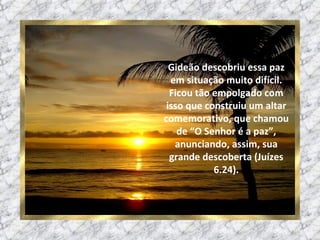 Gideão descobriu essa paz em situação muito difícil. Ficou tão empolgado com isso que construiu um altar comemorativo, que chamou de “O Senhor é a paz”, anunciando, assim, sua grande descoberta (Juízes 6.24). 