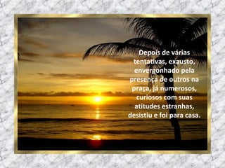 Depois de várias tentativas, exausto, envergonhado pela presença de outros na praça, já numerosos, curiosos com suas atitudes estranhas, desistiu e foi para casa. 