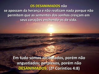 OS DESANIMADOS  não  se apossam da herança e não realizam nada porque não  permitem que as sementes dos sonhos cresçam em  seus corações enchendo-os de vida.  Em tudo somos atribulados, porém não angustiados; perplexos, porém não  DESANIMADOS ; (2ª Coríntios 4:8) 