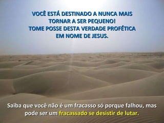 VOCÊ ESTÁ DESTINADO A NUNCA MAIS  TORNAR A SER PEQUENO!  TOME POSSE DESTA VERDADE PROFÉTICA  EM NOME DE JESUS.  Saiba que você não é um fracasso só porque falhou, mas  pode ser um  fracassado se desistir de lutar.  