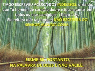TIAGO ESCREVEU ACERCA DOS  INDECISOS,  dizendo que “o homem de coração dobre é inconstante  em todos os seus caminhos” (Tiago 1:8).  Ele reitera que tal homem  NÃO RECEBERÁ DO SENHOR ALGUMA COISA . FIRME-SE, PORTANTO, NA PALAVRA DE DEUS E NÃO VACILE.  