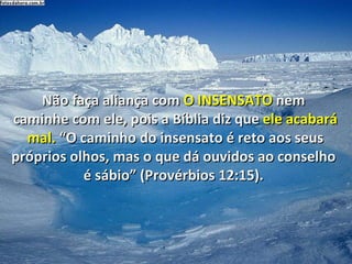 Não faça aliança com  O   INSENSATO  nem  caminhe com ele, pois a Bíblia diz que  ele acabará mal.  “O caminho do insensato é reto aos seus próprios olhos, mas o que dá ouvidos ao conselho  é sábio” (Provérbios 12:15).  