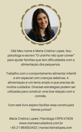 Olá! Meu nome é Maria Cristina Lopes. Sou
psicóloga e escrevi "O ursinho não quer comer"
para ajudar famílias que tem dificuldades com a
alimentação dos pequenos.
Trabalho com o comportamento alimentar infantil
e em especial com crianças seletivas. A
alimentação é um tema amplo e que precisa de
muitos cuidados. Diversas estratégias podem ser
utilizadas para construir uma boa relação com a
comida.
Com este livro espero facilitar essa construção!
Vamos juntos?
Maria Cristina Lopes | Psicóloga CRP5/47829
www.mamaecuidadora.com.br
+55 21 993053432 | mariacristinalopes.com
 