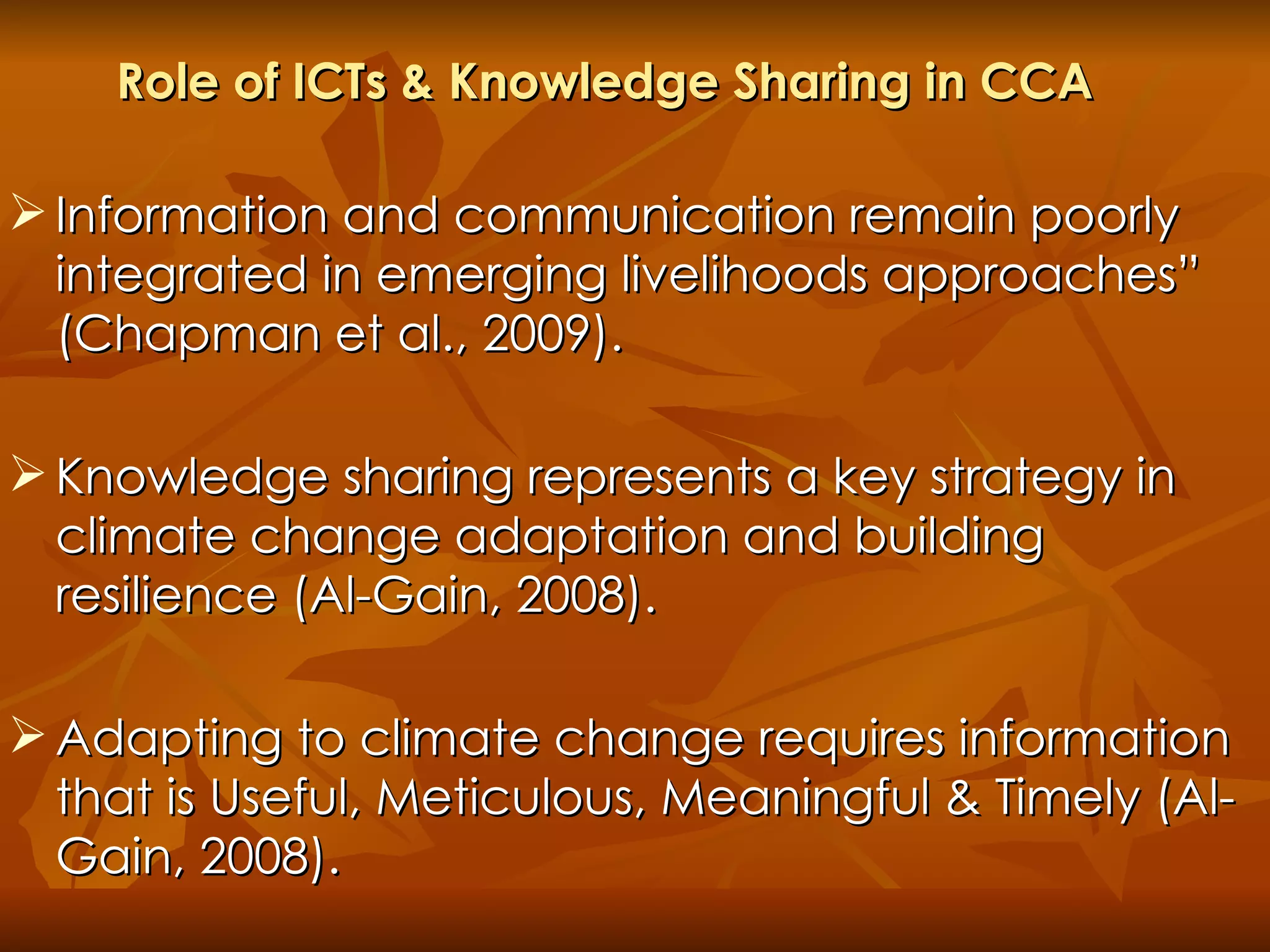 Role of ICTs & Knowledge Sharing in CCA  Information and communication remain poorly integrated in emerging livelihoods approaches” (Chapman et al., 2009).  Knowledge sharing represents a key strategy in climate change adaptation and building resilience (Al-Gain, 2008).  Adapting to climate change requires information that is Useful, Meticulous, Meaningful & Timely (Al-Gain, 2008). 