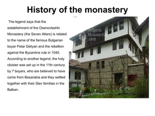 History of the monastery
The legend says that the
establishment of the Osenovlashki
Monastery (the Seven Altars) is related
to the name of the famous Bulgarian
boyar Petar Deliyan and the rebellion
against the Byzantine rule in 1040.
According to another legend, the holy
cloister was set up in the 11th century
by 7 boyars, who are believed to have
come from Besarabia and they settled
together with their Slav families in the
Balkan.
 