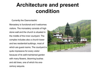 Architecture and present
condition
Currently the Osenovlashki
Monastery is functional and it welcomes
visitors. The monastery consists of high
stone wall and the church is situated in
the middle of the inner courtyard. The
complex includes also a church tower
and two residential buildings, most of
which are guest rooms. The courtyard is
quite impressive for every visitor
because of its well-maintained garden
with many flowers, blooming bushes
and old trees, one of which his one-
century sequoia.
 