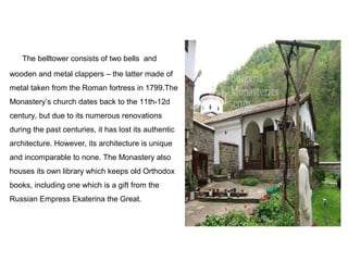 The belltower consists of two bells and
wooden and metal clappers – the latter made of
metal taken from the Roman fortress in 1799.The
Monastery’s church dates back to the 11th-12d
century, but due to its numerous renovations
during the past centuries, it has lost its authentic
architecture. However, its architecture is unique
and incomparable to none. The Monastery also
houses its own library which keeps old Orthodox
books, including one which is a gift from the
Russian Empress Ekaterina the Great.
 