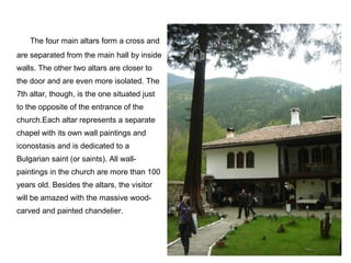 The four main altars form a cross and
are separated from the main hall by inside
walls. The other two altars are closer to
the door and are even more isolated. The
7th altar, though, is the one situated just
to the opposite of the entrance of the
church.Each altar represents a separate
chapel with its own wall paintings and
iconostasis and is dedicated to a
Bulgarian saint (or saints). All wall-
paintings in the church are more than 100
years old. Besides the altars, the visitor
will be amazed with the massive wood-
carved and painted chandelier.
 