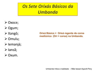 Os Sete Orixás Básicos da
                     Umbanda

 Oxoce;
 Ogum;
 Xangô;             Orixá Básico = Orixá regente de coroa
                     mediúnica (Ori = coroa) na Umbanda.
 Omulu;
 Iemanjá;
 Iansã;
 Oxum.


                          Umbanda mitos e realidade – Mãe Iassan Ayporê Pery
 