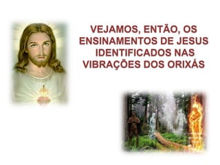 VEJAMOS, ENTÃO, OS
ENSINAMENTOS DE JESUS
    IDENTIFICADOS NAS
 VIBRAÇÕES DOS ORIXÁS
 