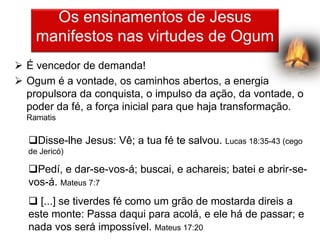 Os ensinamentos de Jesus
    manifestos nas virtudes de Ogum
 É vencedor de demanda!
 Ogum é a vontade, os caminhos abertos, a energia
  propulsora da conquista, o impulso da ação, da vontade, o
  poder da fé, a força inicial para que haja transformação.
  Ramatis

  Disse-lhe Jesus: Vê; a tua fé te salvou. Lucas 18:35-43 (cego
  de Jericó)

  Pedí, e dar-se-vos-á; buscai, e achareis; batei e abrir-se-
  vos-á. Mateus 7:7
   [...] se tiverdes fé como um grão de mostarda direis a
  este monte: Passa daqui para acolá, e ele há de passar; e
  nada vos será impossível. Mateus 17:20
 