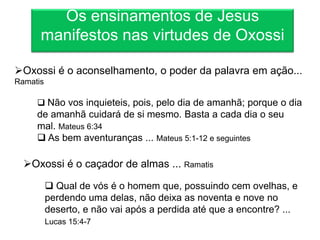 Os ensinamentos de Jesus
      manifestos nas virtudes de Oxossi

Oxossi é o aconselhamento, o poder da palavra em ação...
Ramatis

      Não vos inquieteis, pois, pelo dia de amanhã; porque o dia
     de amanhã cuidará de si mesmo. Basta a cada dia o seu
     mal. Mateus 6:34
      As bem aventuranças ... Mateus 5:1-12 e seguintes

  Oxossi é o caçador de almas ... Ramatis

           Qual de vós é o homem que, possuindo cem ovelhas, e
          perdendo uma delas, não deixa as noventa e nove no
          deserto, e não vai após a perdida até que a encontre? ...
          Lucas 15:4-7
 