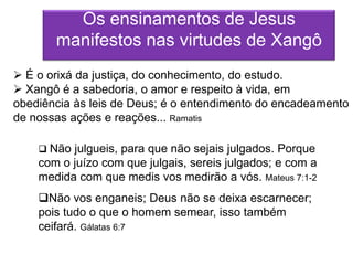 Os ensinamentos de Jesus
       manifestos nas virtudes de Xangô
 É o orixá da justiça, do conhecimento, do estudo.
 Xangô é a sabedoria, o amor e respeito à vida, em
obediência às leis de Deus; é o entendimento do encadeamento
de nossas ações e reações... Ramatis

     Não julgueis, para que não sejais julgados. Porque
    com o juízo com que julgais, sereis julgados; e com a
    medida com que medis vos medirão a vós. Mateus 7:1-2
    Não vos enganeis; Deus não se deixa escarnecer;
    pois tudo o que o homem semear, isso também
    ceifará. Gálatas 6:7
 