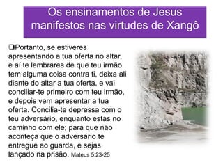 Os ensinamentos de Jesus
       manifestos nas virtudes de Xangô
Portanto, se estiveres
apresentando a tua oferta no altar,
e aí te lembrares de que teu irmão
tem alguma coisa contra ti, deixa ali
diante do altar a tua oferta, e vai
conciliar-te primeiro com teu irmão,
e depois vem apresentar a tua
oferta. Concilia-te depressa com o
teu adversário, enquanto estás no
caminho com ele; para que não
aconteça que o adversário te
entregue ao guarda, e sejas
lançado na prisão. Mateus 5:23-25
 