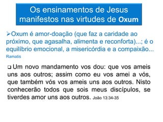 Os ensinamentos de Jesus
      manifestos nas virtudes de Oxum
Oxum é amor-doação (que faz a caridade ao
próximo, que agasalha, alimenta e reconforta)...; é o
equilíbrio emocional, a misericórdia e a compaixão...
Ramatis

 Um   novo mandamento vos dou: que vos ameis
uns aos outros; assim como eu vos amei a vós,
que também vós vos ameis uns aos outros. Nisto
conhecerão todos que sois meus discípulos, se
tiverdes amor uns aos outros. João 13:34-35
 