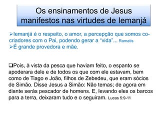 Os ensinamentos de Jesus
    manifestos nas virtudes de Iemanjá
Iemanjá é o respeito, o amor, a percepção que somos co-
criadores com o Pai, podendo gerar a “vida”... Ramatis
É grande provedora e mãe.


Pois, à vista da pesca que haviam feito, o espanto se
apoderara dele e de todos os que com ele estavam, bem
como de Tiago e João, filhos de Zebedeu, que eram sócios
de Simão. Disse Jesus a Simão: Não temas; de agora em
diante serás pescador de homens. E, levando eles os barcos
para a terra, deixaram tudo e o seguiram. Lucas 5:9-11
 
