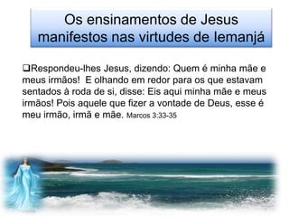 Os ensinamentos de Jesus
   manifestos nas virtudes de Iemanjá

Respondeu-lhes Jesus, dizendo: Quem é minha mãe e
meus irmãos! E olhando em redor para os que estavam
sentados à roda de si, disse: Eis aqui minha mãe e meus
irmãos! Pois aquele que fizer a vontade de Deus, esse é
meu irmão, irmã e mãe. Marcos 3:33-35
 