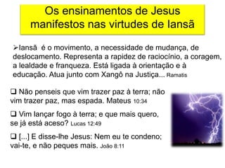 Os ensinamentos de Jesus
     manifestos nas virtudes de Iansã
Iansã é o movimento, a necessidade de mudança, de
deslocamento. Representa a rapidez de raciocínio, a coragem,
a lealdade e franqueza. Está ligada à orientação e à
educação. Atua junto com Xangô na Justiça... Ramatis

 Não penseis que vim trazer paz à terra; não
vim trazer paz, mas espada. Mateus 10:34
 Vim lançar fogo à terra; e que mais quero,
se já está aceso? Lucas 12:49
 [...] E disse-lhe Jesus: Nem eu te condeno;
vai-te, e não peques mais. João 8:11
 