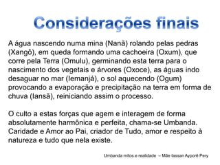 A água nascendo numa mina (Nanã) rolando pelas pedras
(Xangô), em queda formando uma cachoeira (Oxum), que
corre pela Terra (Omulu), germinando esta terra para o
nascimento dos vegetais e árvores (Oxoce), as águas indo
desaguar no mar (Iemanjá), o sol aquecendo (Ogum)
provocando a evaporação e precipitação na terra em forma de
chuva (Iansã), reiniciando assim o processo.

O culto a estas forças que agem e interagem de forma
absolutamente harmônica e perfeita, chama-se Umbanda.
Caridade e Amor ao Pai, criador de Tudo, amor e respeito à
natureza e tudo que nela existe.
                            Umbanda mitos e realidade – Mãe Iassan Ayporê Pery
 