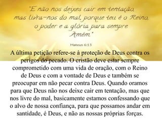 A última petição refere-se à proteção de Deus contra os
perigos do pecado. O cristão deve estar sempre
comprometido com uma vida de oração, com o Reino
de Deus e com a vontade de Deus e também se
preocupar em não pecar contra Deus. Quando oramos
para que Deus não nos deixe cair em tentação, mas que
nos livre do mal, basicamente estamos confessando que
o alvo de nossa confiança, para que possamos andar em
santidade, é Deus, e não as nossas próprias forças.
 