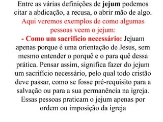Entre as várias definições de jejum podemos
citar a abdicação, a recusa, o abrir mão de algo.
Aqui veremos exemplos de como algumas
pessoas veem o jejum:
- Como um sacrifício necessário: Jejuam
apenas porque é uma orientação de Jesus, sem
mesmo entender o porquê e o para quê dessa
prática. Pensar assim, significa fazer do jejum
um sacrifício necessário, pelo qual todo cristão
deve passar, como se fosse pré-requisito para a
salvação ou para a sua permanência na igreja.
Essas pessoas praticam o jejum apenas por
ordem ou imposição da igreja
 