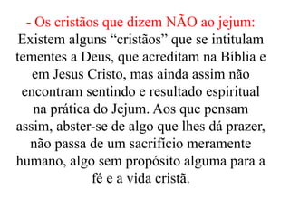 - Os cristãos que dizem NÃO ao jejum:
Existem alguns “cristãos” que se intitulam
tementes a Deus, que acreditam na Bíblia e
em Jesus Cristo, mas ainda assim não
encontram sentindo e resultado espiritual
na prática do Jejum. Aos que pensam
assim, abster-se de algo que lhes dá prazer,
não passa de um sacrifício meramente
humano, algo sem propósito alguma para a
fé e a vida cristã.
 
