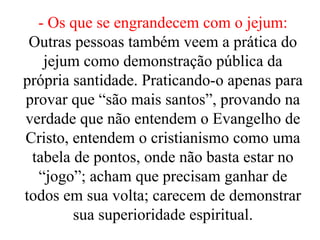 - Os que se engrandecem com o jejum:
Outras pessoas também veem a prática do
jejum como demonstração pública da
própria santidade. Praticando-o apenas para
provar que “são mais santos”, provando na
verdade que não entendem o Evangelho de
Cristo, entendem o cristianismo como uma
tabela de pontos, onde não basta estar no
“jogo”; acham que precisam ganhar de
todos em sua volta; carecem de demonstrar
sua superioridade espiritual.
 