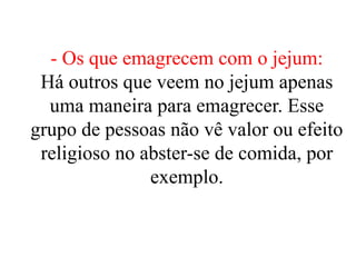 - Os que emagrecem com o jejum:
Há outros que veem no jejum apenas
uma maneira para emagrecer. Esse
grupo de pessoas não vê valor ou efeito
religioso no abster-se de comida, por
exemplo.
 