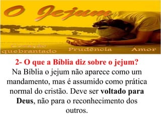 2- O que a Bíblia diz sobre o jejum?
Na Bíblia o jejum não aparece como um
mandamento, mas é assumido como prática
normal do cristão. Deve ser voltado para
Deus, não para o reconhecimento dos
outros.
 