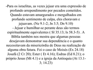 -Para os israelitas, as vezes jejuar era uma expressão de
profundo arrependimento por pecados cometidos.
Quando estavam amargurados e mergulhados em
profundo sentimento de culpa, eles choravam e
jejuavam. (Ne 9.1-2; Jn 3.5; Dn 9.10)
- Jejuar e humilhar-se perante deus são termos
espiritualmente equivalentes ( Sl 35.13; Is 58.3-5) . A
Bíblia também nos mostra que algumas pessoas
desejavam demonstrar sua dependência e o quanto
necessitavam da misericórdia de Deus na realização de
alguma obra futura. Foi o caso de Moisés (Ex 24.18)
Josafá (2 Cr 20); Ester ( Et 4.16); Esdras (Ed 8.21); o
próprio Jesus (Mt 4.1) e a igreja da Antioquia (At 13.1-
3; 14.23)
 