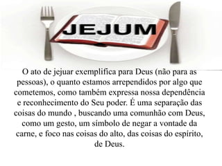 O ato de jejuar exemplifica para Deus (não para as
pessoas), o quanto estamos arrependidos por algo que
cometemos, como também expressa nossa dependência
e reconhecimento do Seu poder. É uma separação das
coisas do mundo , buscando uma comunhão com Deus,
como um gesto, um símbolo de negar a vontade da
carne, e foco nas coisas do alto, das coisas do espírito,
de Deus.
 