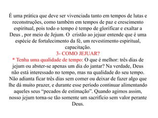 É uma prática que deve ser vivenciada tanto em tempos de lutas e
reconstruções, como também em tempos de paz e crescimento
espiritual, pois todo o tempo é tempo de glorificar e exaltar a
Deus , por meio de Jejum. O cristão ao jejuar entende que é uma
espécie de fortalecimento da fé, um revestimento espiritual,
capacitação.
3- COMO JEJUAR?
* Tenha uma qualidade de tempo: O que é melhor: três dias de
jejum ou abster-se apenas um dia do jantar? Na verdade, Deus
não está interessado no tempo, mas na qualidade do seu tempo.
Não adianta ficar três dias sem comer ou deixar de fazer algo que
lhe dá muito prazer, e durante esse período continuar alimentando
aqueles seus “pecados de estimação”. Quando agimos assim,
nosso jejum torna-se tão somente um sacrifício sem valor perante
Deus.
 