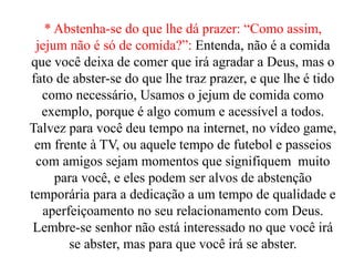 * Abstenha-se do que lhe dá prazer: “Como assim,
jejum não é só de comida?”: Entenda, não é a comida
que você deixa de comer que irá agradar a Deus, mas o
fato de abster-se do que lhe traz prazer, e que lhe é tido
como necessário, Usamos o jejum de comida como
exemplo, porque é algo comum e acessível a todos.
Talvez para você deu tempo na internet, no vídeo game,
em frente à TV, ou aquele tempo de futebol e passeios
com amigos sejam momentos que signifiquem muito
para você, e eles podem ser alvos de abstenção
temporária para a dedicação a um tempo de qualidade e
aperfeiçoamento no seu relacionamento com Deus.
Lembre-se senhor não está interessado no que você irá
se abster, mas para que você irá se abster.
 