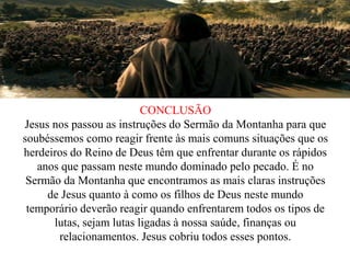 CONCLUSÃO
Jesus nos passou as instruções do Sermão da Montanha para que
soubéssemos como reagir frente às mais comuns situações que os
herdeiros do Reino de Deus têm que enfrentar durante os rápidos
anos que passam neste mundo dominado pelo pecado. É no
Sermão da Montanha que encontramos as mais claras instruções
de Jesus quanto à como os filhos de Deus neste mundo
temporário deverão reagir quando enfrentarem todos os tipos de
lutas, sejam lutas ligadas à nossa saúde, finanças ou
relacionamentos. Jesus cobriu todos esses pontos.
 
