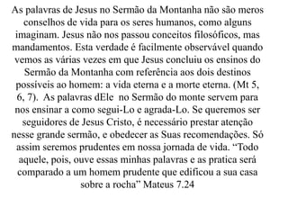 As palavras de Jesus no Sermão da Montanha não são meros
conselhos de vida para os seres humanos, como alguns
imaginam. Jesus não nos passou conceitos filosóficos, mas
mandamentos. Esta verdade é facilmente observável quando
vemos as várias vezes em que Jesus concluiu os ensinos do
Sermão da Montanha com referência aos dois destinos
possíveis ao homem: a vida eterna e a morte eterna. (Mt 5,
6, 7). As palavras dEle no Sermão do monte servem para
nos ensinar a como segui-Lo e agrada-Lo. Se queremos ser
seguidores de Jesus Cristo, é necessário prestar atenção
nesse grande sermão, e obedecer as Suas recomendações. Só
assim seremos prudentes em nossa jornada de vida. “Todo
aquele, pois, ouve essas minhas palavras e as pratica será
comparado a um homem prudente que edificou a sua casa
sobre a rocha” Mateus 7.24
 