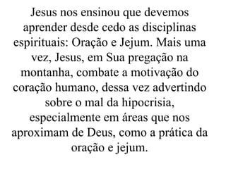 Jesus nos ensinou que devemos
aprender desde cedo as disciplinas
espirituais: Oração e Jejum. Mais uma
vez, Jesus, em Sua pregação na
montanha, combate a motivação do
coração humano, dessa vez advertindo
sobre o mal da hipocrisia,
especialmente em áreas que nos
aproximam de Deus, como a prática da
oração e jejum.
 