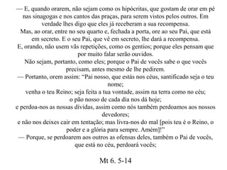 — E, quando orarem, não sejam como os hipócritas, que gostam de orar em pé
nas sinagogas e nos cantos das praças, para serem vistos pelos outros. Em
verdade lhes digo que eles já receberam a sua recompensa.
Mas, ao orar, entre no seu quarto e, fechada a porta, ore ao seu Pai, que está
em secreto. E o seu Pai, que vê em secreto, lhe dará a recompensa.
E, orando, não usem vãs repetições, como os gentios; porque eles pensam que
por muito falar serão ouvidos.
Não sejam, portanto, como eles; porque o Pai de vocês sabe o que vocês
precisam, antes mesmo de lhe pedirem.
— Portanto, orem assim: “Pai nosso, que estás nos céus, santificado seja o teu
nome;
venha o teu Reino; seja feita a tua vontade, assim na terra como no céu;
o pão nosso de cada dia nos dá hoje;
e perdoa-nos as nossas dívidas, assim como nós também perdoamos aos nossos
devedores;
e não nos deixes cair em tentação; mas livra-nos do mal [pois teu é o Reino, o
poder e a glória para sempre. Amém]!”
— Porque, se perdoarem aos outros as ofensas deles, também o Pai de vocês,
que está no céu, perdoará vocês;
Mt 6. 5-14
 