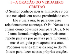 I – A ORAÇÃO DO VERDAEIRO
CRISTÃO
O Senhor conhece nossas limitações e por
isso nos ajuda em nossa proximidade com
Ele e usa a oração para que esse
relacionamento aconteça. O Pai Nosso nos
ensina como devemos orar para Deus. Não
é uma fórmula mágica, que precisamos
repetir palavra por palavra para funcionar,
mas é um guia para aprender a orar.
Podemos usar os temas da oração do Pai
Nosso para fazer nossas próprias orações.
 