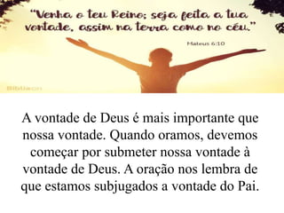 A vontade de Deus é mais importante que
nossa vontade. Quando oramos, devemos
começar por submeter nossa vontade à
vontade de Deus. A oração nos lembra de
que estamos subjugados a vontade do Pai.
 
