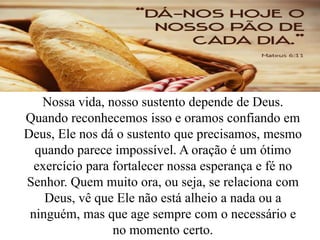 Nossa vida, nosso sustento depende de Deus.
Quando reconhecemos isso e oramos confiando em
Deus, Ele nos dá o sustento que precisamos, mesmo
quando parece impossível. A oração é um ótimo
exercício para fortalecer nossa esperança e fé no
Senhor. Quem muito ora, ou seja, se relaciona com
Deus, vê que Ele não está alheio a nada ou a
ninguém, mas que age sempre com o necessário e
no momento certo.
 