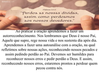 Ao praticar a oração aprendemos a fazer um
autorreconhecimento. Nos lembramos que Deus é nosso Pai,
Aquele que supre, rege nossa vida e nos sustenta dia após dia.
Aprendemos a fazer uma autoanálise com a oração, na qual
refletimos sobre nossas ações, reconhecendo nossos pecados e
assim pedindo perdão ao Pai. Devemos ser humildes para
reconhecer nossos erros e pedir perdão a Deus. E assim,
reconhecendo nossos erros, estaremos prontos a perdoar quem
pecou contra nós.
 